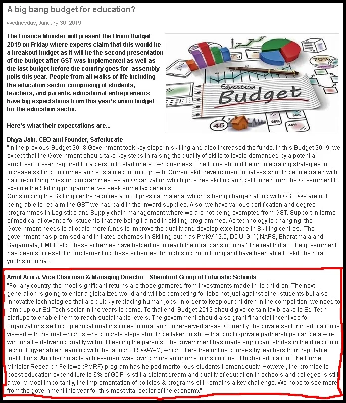 A BIG BANG BUDGET FOR EDUCATION JANUARY 30, 2019

Amol Arora, Vice Chairman & Managing Director – Shemford Group of Futuristic Schools

“For any country, the most significant returns are those garnered from investments made in its children. The next generation is going to enter a globalized world and will be competing for jobs not just against other students but also innovative technologies that are quickly replacing human jobs. In order to keep our children in the competition, we need to ramp up our Ed-Tech sector in the years to come. To that end, Budget 2019 should give certain tax breaks to Ed-Tech startups to enable them to reach sustainable levels. The government should also grant financial incentives for organizations setting up educational institutes in rural and underserved areas. Currently, the private sector in education is viewed with distrust which is why concrete steps should be taken to show that public-private partnerships can be a win-win for all – delivering quality without fleecing the parents. The government has made significant strides in the direction of technology-enabled learning with the launch of SWAYAM, which offers free online courses by teachers from reputable institutions. Another notable achievement was giving more autonomy to institutions of higher education. The Prime Minister Research Fellows (PMRF) program has helped meritorious students tremendously. However, the promise to boost education expenditure to 6% of GDP is still a distant dream and quality of education in schools and colleges is still a worry. Most importantly, the implementation of policies & programs still remains a key challenge. We hope to see more from the government this year for this most vital sector of the economy.”

Read the complete article